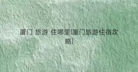 厦门 旅游 住哪里(厦门旅游住宿攻略)